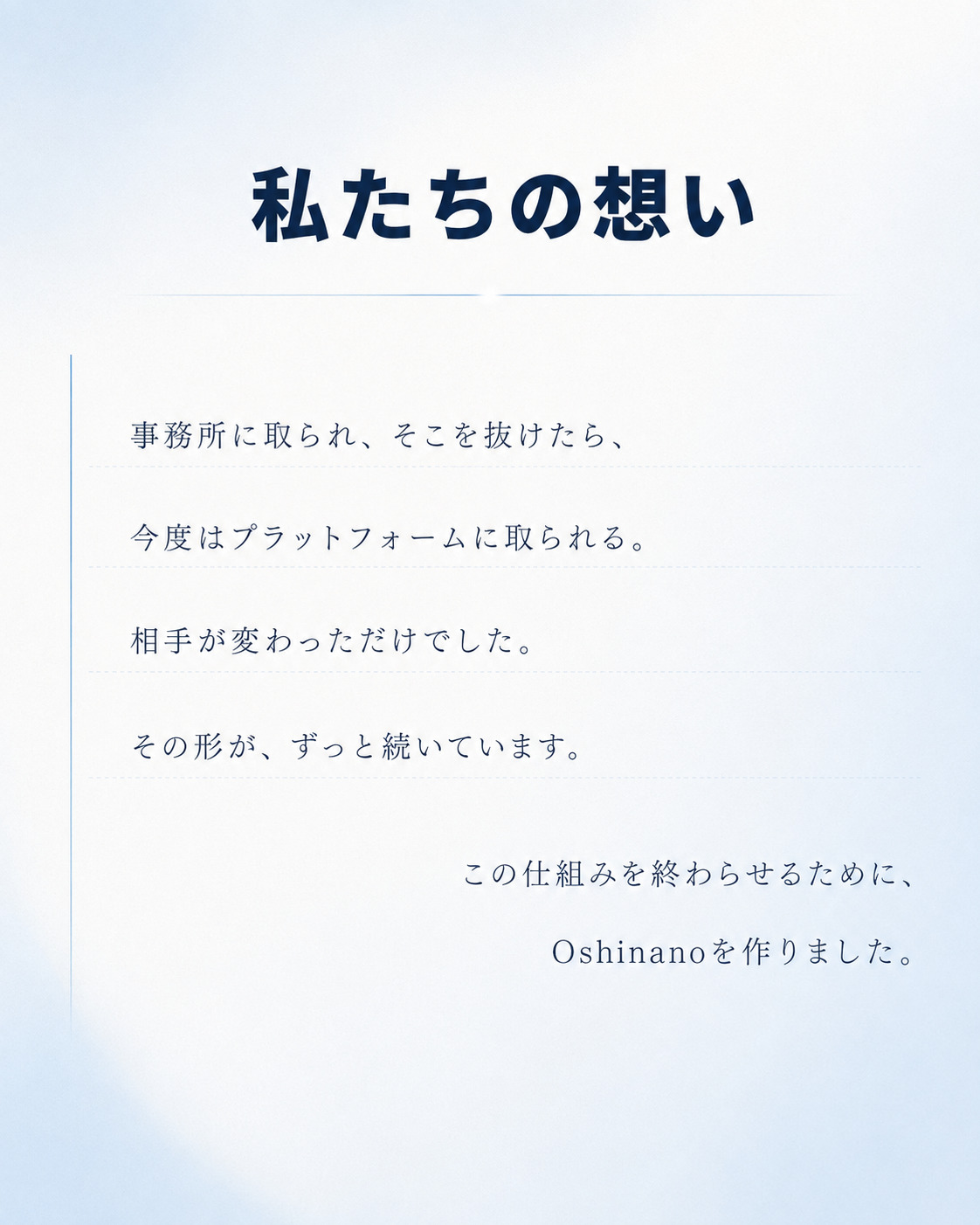 私たちの想い。事務所に取られ、そこを抜けたら、今度はプラットフォームに取られる。相手が変わっただけでした。その形が、ずっと続いています。この仕組みを終わらせるために、Oshinanoを作りました。